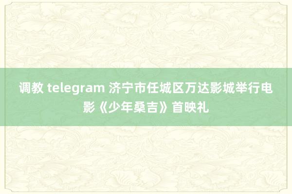 调教 telegram 济宁市任城区万达影城举行电影《少年桑吉》首映礼