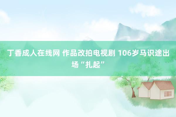 丁香成人在线网 作品改拍电视剧 106岁马识途出场“扎起”