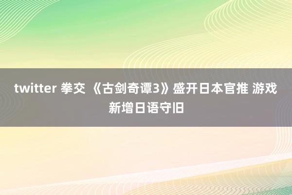 twitter 拳交 《古剑奇谭3》盛开日本官推 游戏新增日语守旧