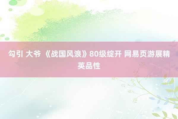 勾引 大爷 《战国风浪》80级绽开 网易页游展精英品性