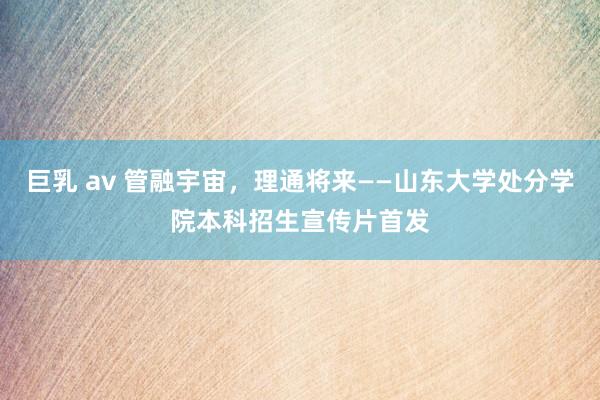 巨乳 av 管融宇宙，理通将来——山东大学处分学院本科招生宣传片首发