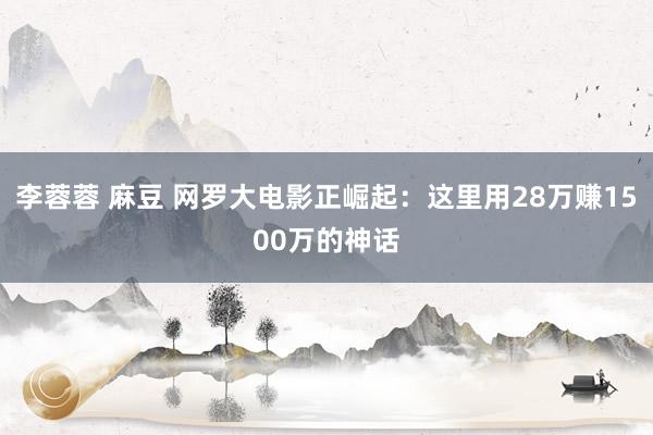 李蓉蓉 麻豆 网罗大电影正崛起：这里用28万赚1500万的神话