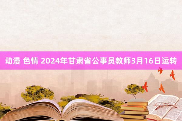 动漫 色情 2024年甘肃省公事员教师3月16日运转