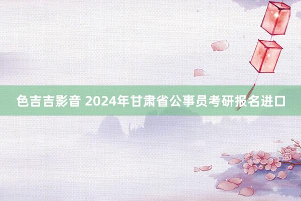 色吉吉影音 2024年甘肃省公事员考研报名进口