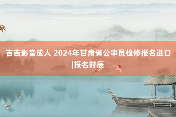 吉吉影音成人 2024年甘肃省公事员检修报名进口|报名时辰