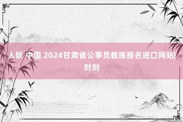 人妖 中国 2024甘肃省公事员教练报名进口网站|时刻