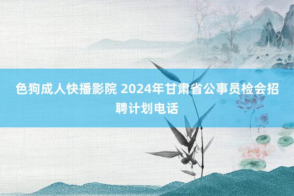 色狗成人快播影院 2024年甘肃省公事员检会招聘计划电话