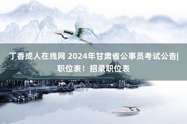 丁香成人在线网 2024年甘肃省公事员考试公告|职位表！招录职位表