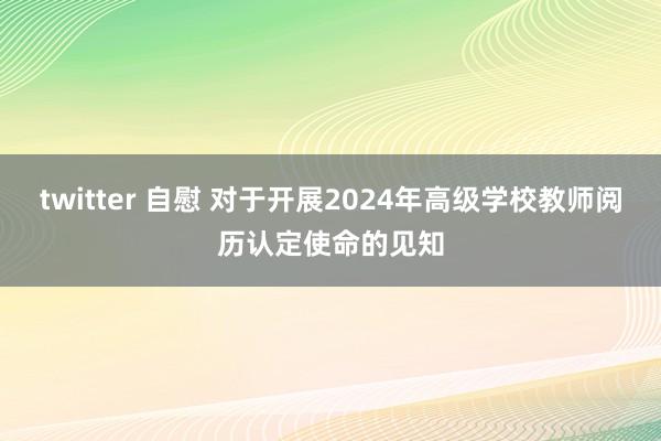 twitter 自慰 对于开展2024年高级学校教师阅历认定使命的见知