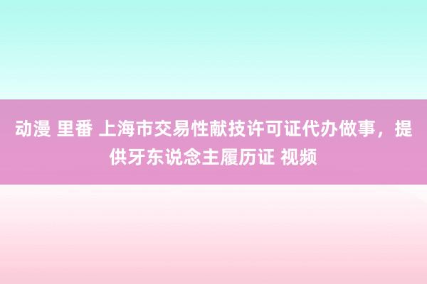 动漫 里番 上海市交易性献技许可证代办做事，提供牙东说念主履历证 视频