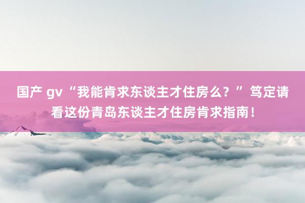 国产 gv “我能肯求东谈主才住房么？” 笃定请看这份青岛东谈主才住房肯求指南！