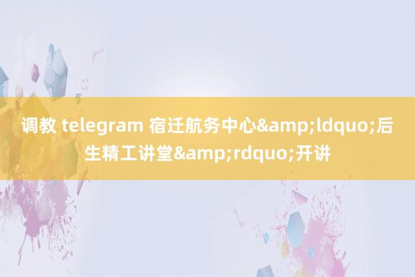 调教 telegram 宿迁航务中心&ldquo;后生精工讲堂&rdquo;开讲