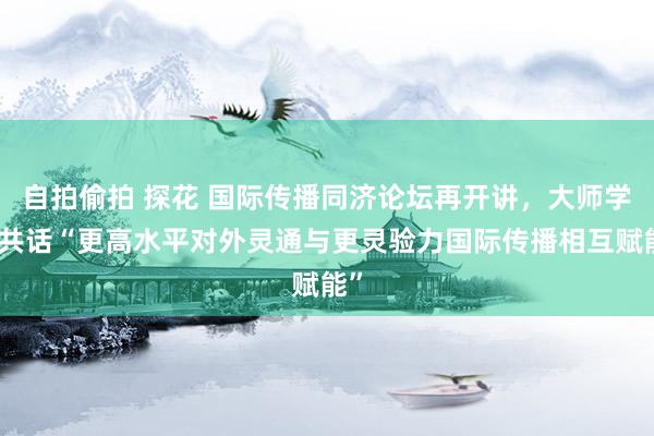 自拍偷拍 探花 国际传播同济论坛再开讲，大师学者共话“更高水平对外灵通与更灵验力国际传播相互赋能”